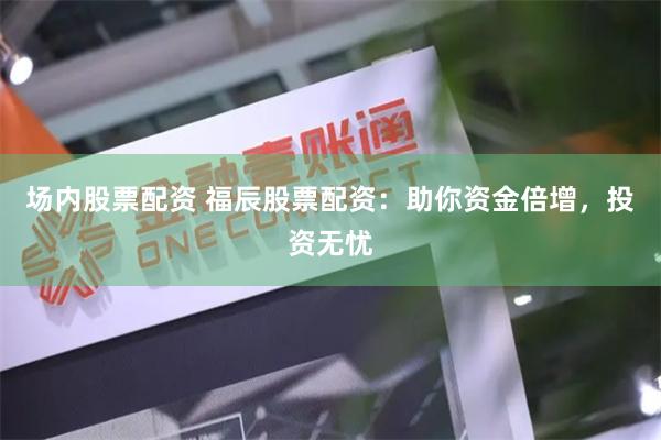 场内股票配资 福辰股票配资：助你资金倍增，投资无忧