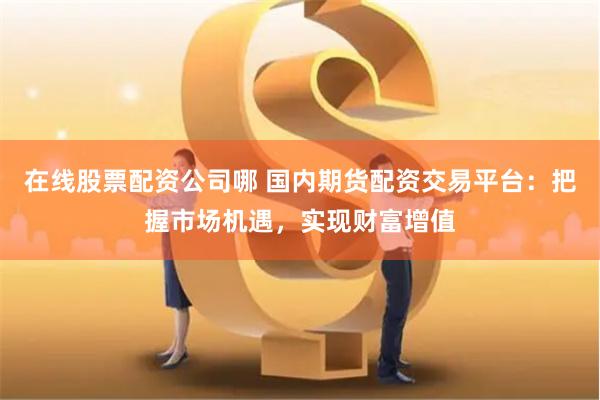 在线股票配资公司哪 国内期货配资交易平台：把握市场机遇，实现财富增值