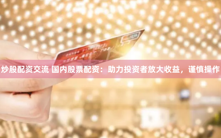 炒股配资交流 国内股票配资：助力投资者放大收益，谨慎操作