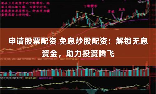 申请股票配资 免息炒股配资：解锁无息资金，助力投资腾飞