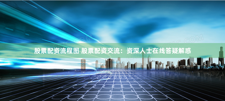 股票配资流程图 股票配资交流：资深人士在线答疑解惑