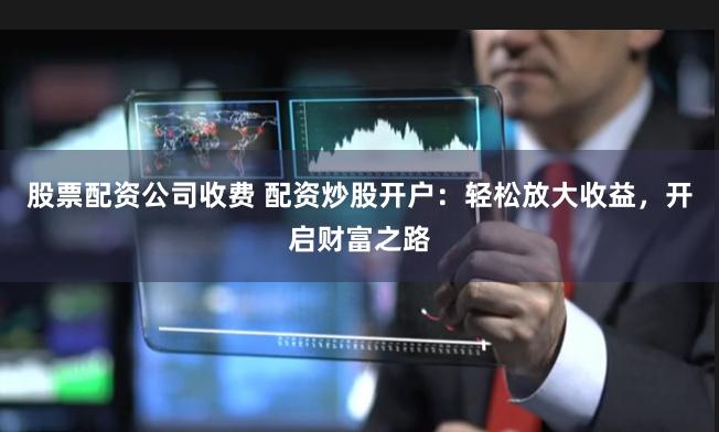 股票配资公司收费 配资炒股开户：轻松放大收益，开启财富之路