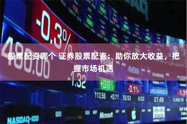 股票配资哪个 证券股票配资：助你放大收益，把握市场机遇