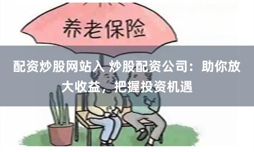 配资炒股网站入 炒股配资公司：助你放大收益，把握投资机遇